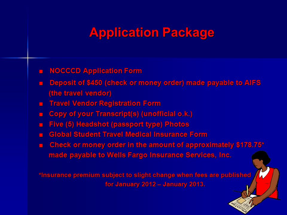 Application Package ■NOCCCD Application Form ■Deposit of $450 (check or money order) made payable to AIFS (the travel vendor) (the travel vendor) ■ Travel Vendor Registration Form ■ Copy of your Transcript(s) (unofficial o.k.) ■ Five (5) Headshot (passport type) Photos ■ Global Student Travel Medical Insurance Form ■Check or money order in the amount of approximately $178.75* made payable to Wells Fargo Insurance Services, Inc.