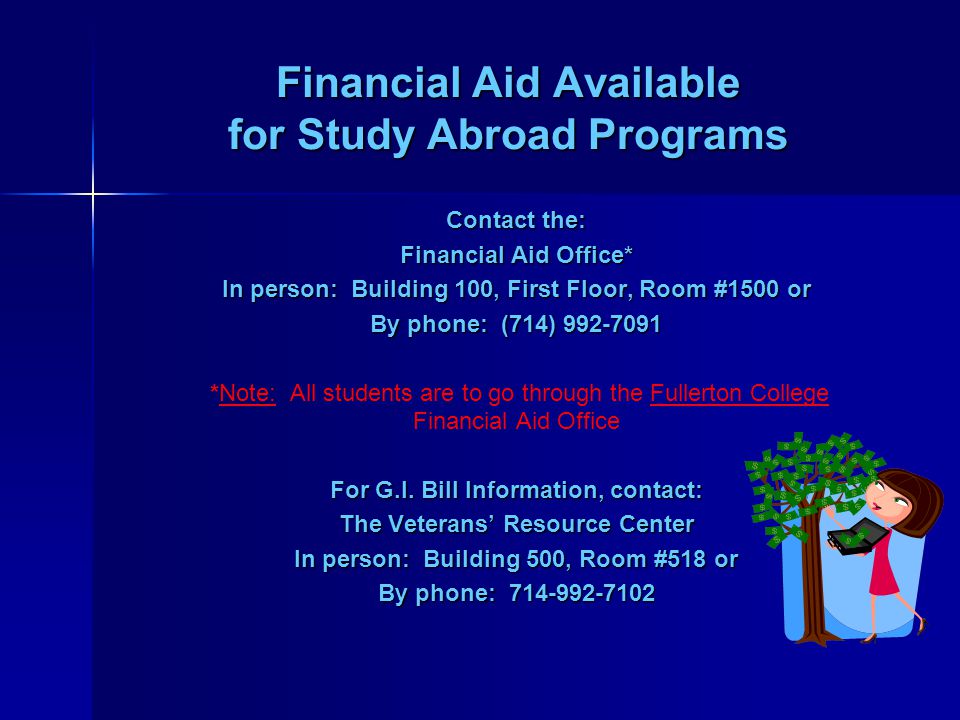 Financial Aid Available for Study Abroad Programs Contact the: Financial Aid Office* In person: Building 100, First Floor, Room #1500 or By phone: (714) *Note: All students are to go through the Fullerton College Financial Aid Office For G.I.