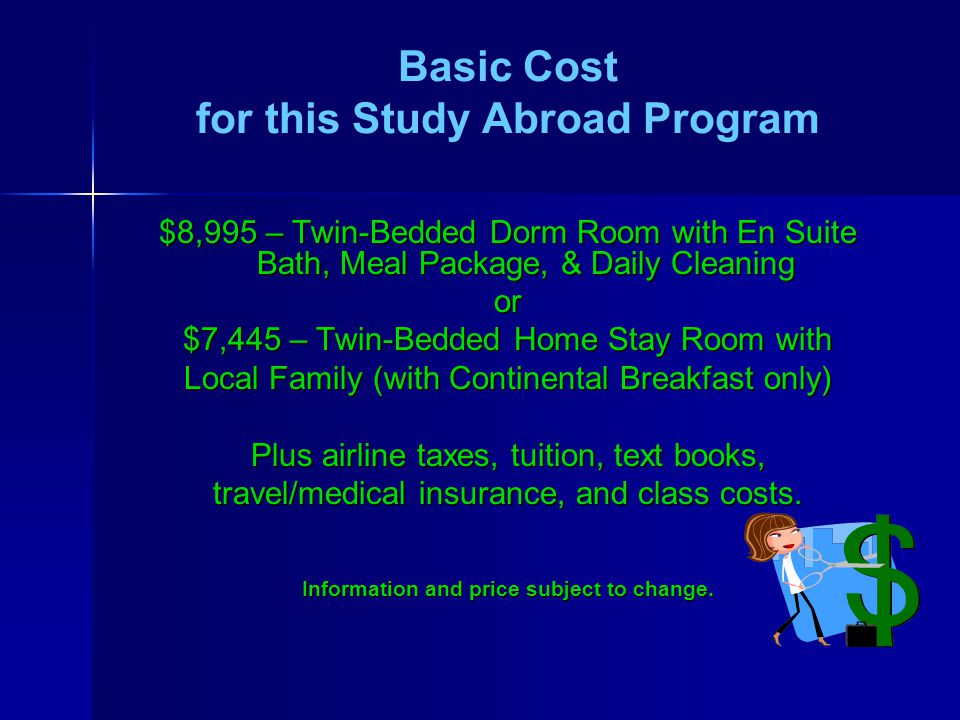 Basic Cost for this Study Abroad Program $8,995 – Twin-Bedded Dorm Room with En Suite Bath, Meal Package, & Daily Cleaning or $7,445 – Twin-Bedded Home Stay Room with Local Family (with Continental Breakfast only) Plus airline taxes, tuition, text books, travel/medical insurance, and class costs.