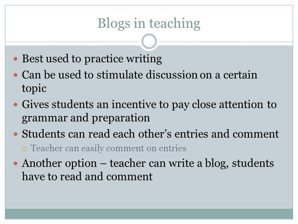 Blogs in teaching Best used to practice writing Can be used to stimulate discussion on a certain topic Gives students an incentive to pay close attention to grammar and preparation Students can read each other’s entries and comment  Teacher can easily comment on entries Another option – teacher can write a blog, students have to read and comment