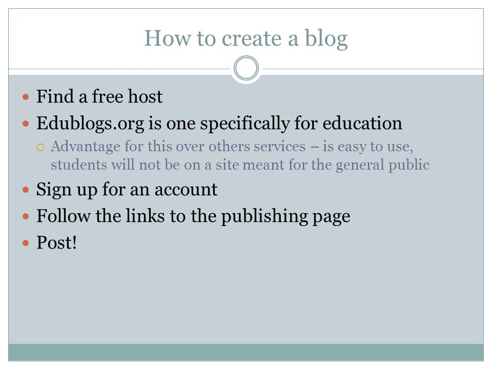 How to create a blog Find a free host Edublogs.org is one specifically for education  Advantage for this over others services – is easy to use, students will not be on a site meant for the general public Sign up for an account Follow the links to the publishing page Post!