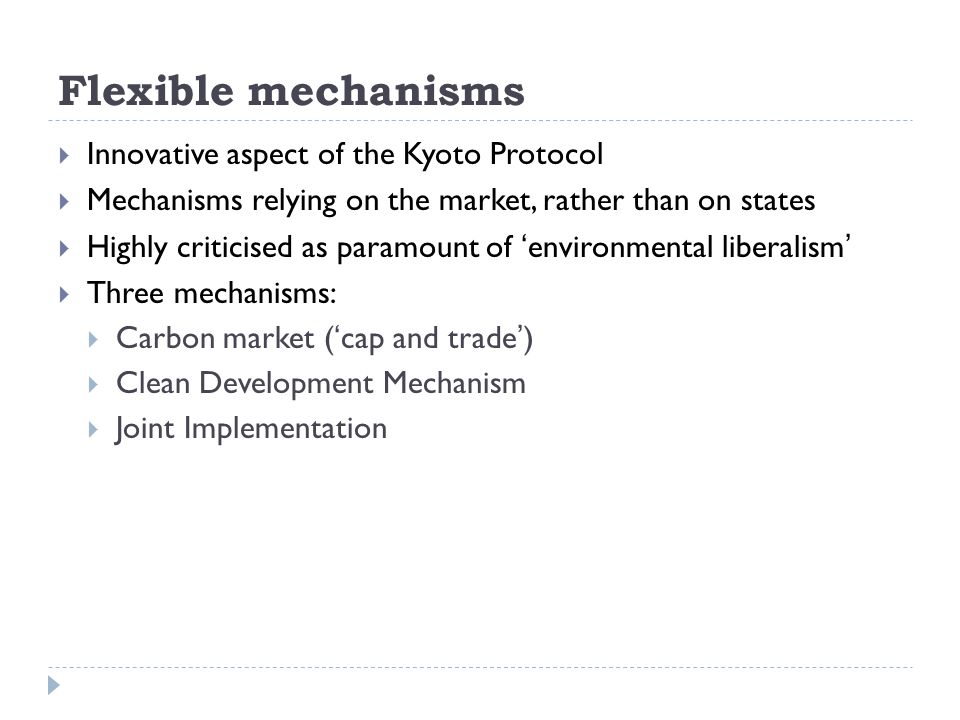 Flexible mechanisms  Innovative aspect of the Kyoto Protocol  Mechanisms relying on the market, rather than on states  Highly criticised as paramount of ‘environmental liberalism’  Three mechanisms:  Carbon market (‘cap and trade’)  Clean Development Mechanism  Joint Implementation