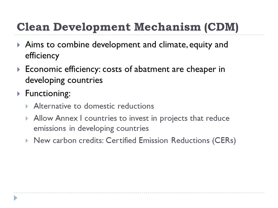 Clean Development Mechanism (CDM)  Aims to combine development and climate, equity and efficiency  Economic efficiency: costs of abatment are cheaper in developing countries  Functioning:  Alternative to domestic reductions  Allow Annex I countries to invest in projects that reduce emissions in developing countries  New carbon credits: Certified Emission Reductions (CERs)