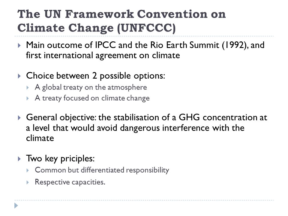 The UN Framework Convention on Climate Change (UNFCCC)  Main outcome of IPCC and the Rio Earth Summit (1992), and first international agreement on climate  Choice between 2 possible options:  A global treaty on the atmosphere  A treaty focused on climate change  General objective: the stabilisation of a GHG concentration at a level that would avoid dangerous interference with the climate  Two key priciples:  Common but differentiated responsibility  Respective capacities.