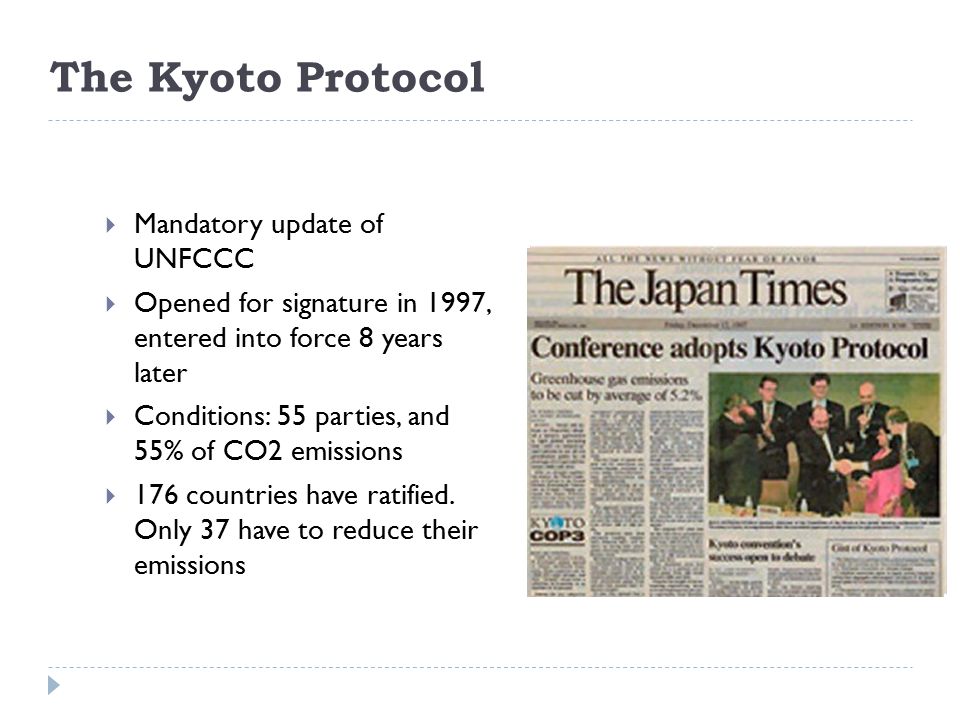 The Kyoto Protocol  Mandatory update of UNFCCC  Opened for signature in 1997, entered into force 8 years later  Conditions: 55 parties, and 55% of CO2 emissions  176 countries have ratified.