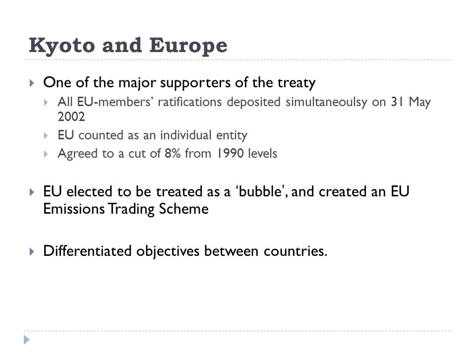 Kyoto and Europe  One of the major supporters of the treaty  All EU-members’ ratifications deposited simultaneoulsy on 31 May 2002  EU counted as an individual entity  Agreed to a cut of 8% from 1990 levels  EU elected to be treated as a ‘bubble’, and created an EU Emissions Trading Scheme  Differentiated objectives between countries.