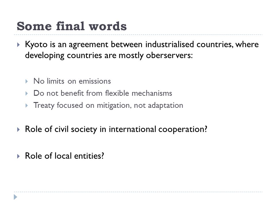 Some final words  Kyoto is an agreement between industrialised countries, where developing countries are mostly oberservers:  No limits on emissions  Do not benefit from flexible mechanisms  Treaty focused on mitigation, not adaptation  Role of civil society in international cooperation.