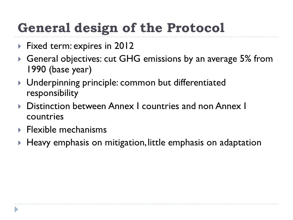 General design of the Protocol  Fixed term: expires in 2012  General objectives: cut GHG emissions by an average 5% from 1990 (base year)  Underpinning principle: common but differentiated responsibility  Distinction between Annex I countries and non Annex I countries  Flexible mechanisms  Heavy emphasis on mitigation, little emphasis on adaptation