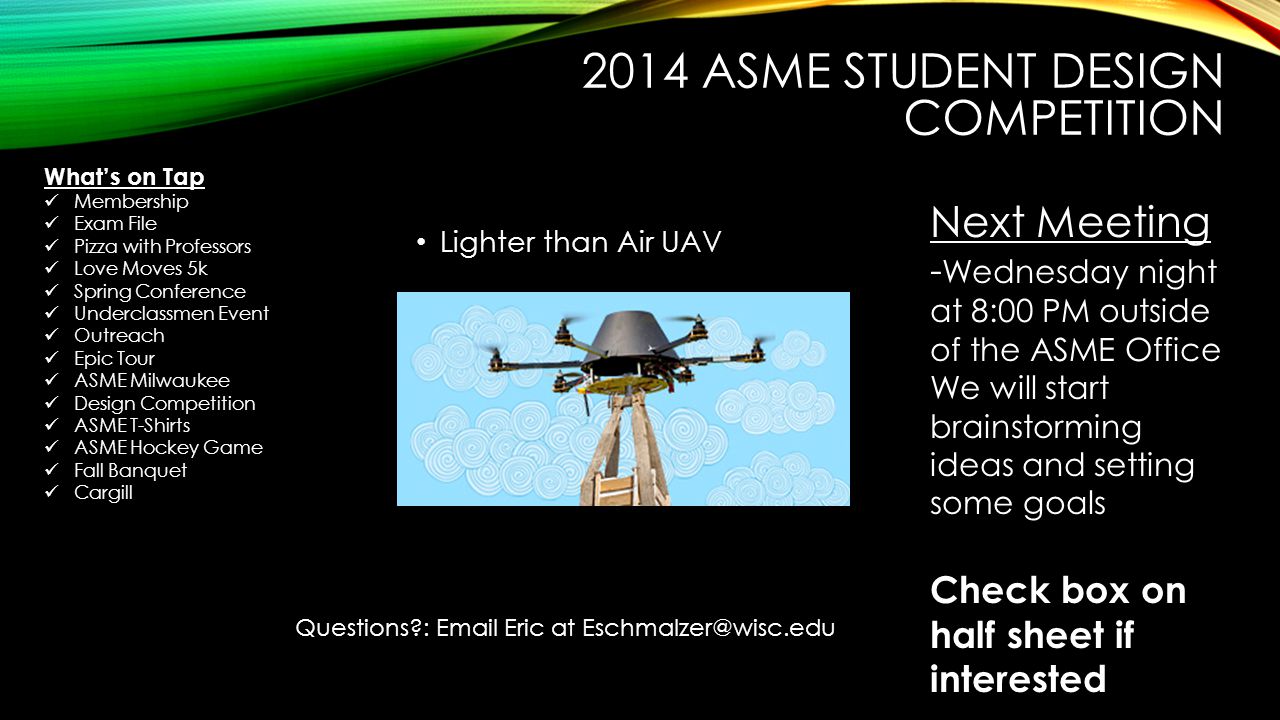 2014 ASME STUDENT DESIGN COMPETITION Lighter than Air UAV Next Meeting - Wednesday night at 8:00 PM outside of the ASME Office We will start brainstorming ideas and setting some goals Check box on half sheet if interested Questions :  Eric at What’s on Tap Membership Exam File Pizza with Professors Love Moves 5k Spring Conference Underclassmen Event Outreach Epic Tour ASME Milwaukee Design Competition ASME T-Shirts ASME Hockey Game Fall Banquet Cargill