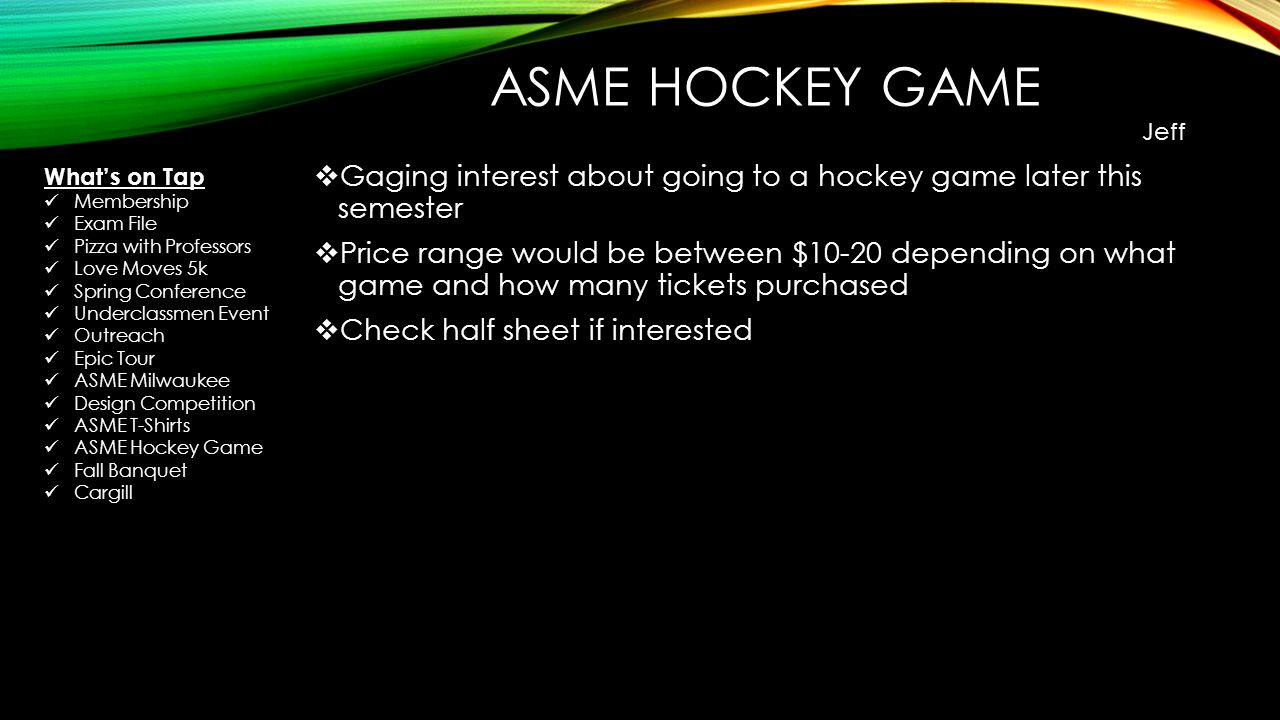 ASME HOCKEY GAME  Gaging interest about going to a hockey game later this semester  Price range would be between $10-20 depending on what game and how many tickets purchased  Check half sheet if interested Jeff What’s on Tap Membership Exam File Pizza with Professors Love Moves 5k Spring Conference Underclassmen Event Outreach Epic Tour ASME Milwaukee Design Competition ASME T-Shirts ASME Hockey Game Fall Banquet Cargill