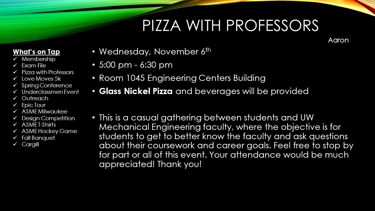 PIZZA WITH PROFESSORS Wednesday, November 6 th 5:00 pm - 6:30 pm Room 1045 Engineering Centers Building Glass Nickel Pizza and beverages will be provided This is a casual gathering between students and UW Mechanical Engineering faculty, where the objective is for students to get to better know the faculty and ask questions about their coursework and career goals.