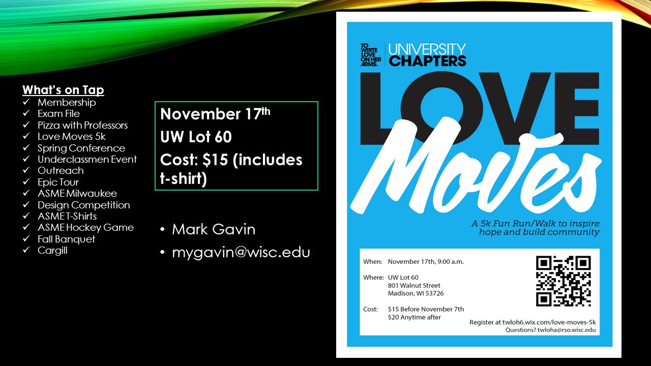 Mark Gavin November 17 th UW Lot 60 Cost: $15 (includes t-shirt) What’s on Tap Membership Exam File Pizza with Professors Love Moves 5k Spring Conference Underclassmen Event Outreach Epic Tour ASME Milwaukee Design Competition ASME T-Shirts ASME Hockey Game Fall Banquet Cargill