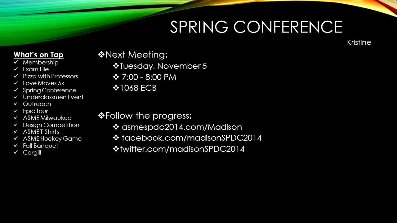 SPRING CONFERENCE  Next Meeting:  Tuesday, November 5  7:00 - 8:00 PM  1068 ECB  Follow the progress:  asmespdc2014.com/Madison  facebook.com/madisonSPDC2014  twitter.com/madisonSPDC2014 Kristine What’s on Tap Membership Exam File Pizza with Professors Love Moves 5k Spring Conference Underclassmen Event Outreach Epic Tour ASME Milwaukee Design Competition ASME T-Shirts ASME Hockey Game Fall Banquet Cargill