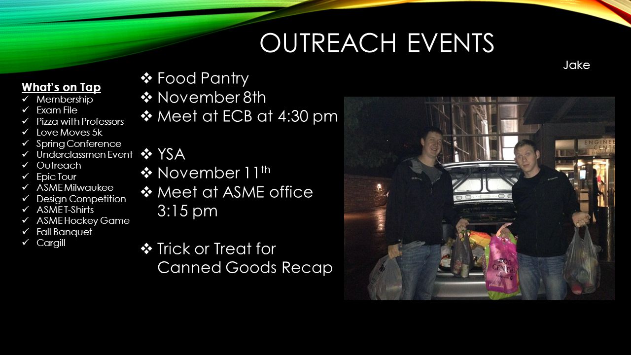 OUTREACH EVENTS Jake  Food Pantry  November 8th  Meet at ECB at 4:30 pm  YSA  November 11 th  Meet at ASME office 3:15 pm  Trick or Treat for Canned Goods Recap What’s on Tap Membership Exam File Pizza with Professors Love Moves 5k Spring Conference Underclassmen Event Outreach Epic Tour ASME Milwaukee Design Competition ASME T-Shirts ASME Hockey Game Fall Banquet Cargill