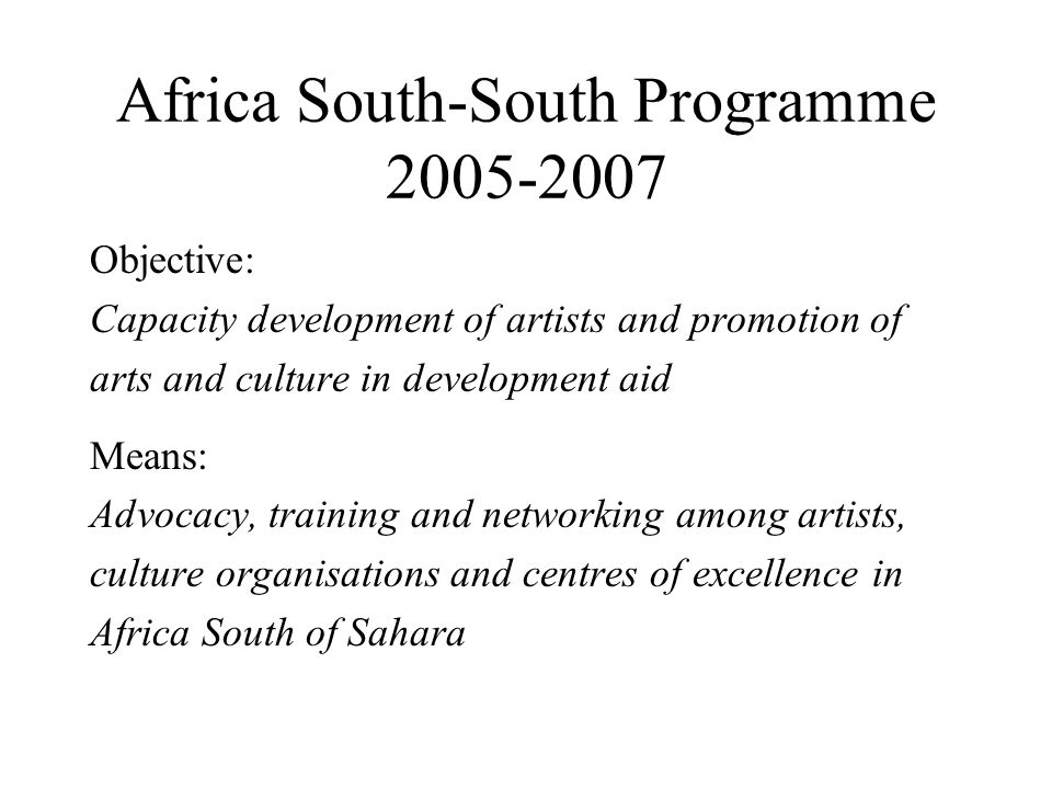 Africa South-South Programme Objective: Capacity development of artists and promotion of arts and culture in development aid Means: Advocacy, training and networking among artists, culture organisations and centres of excellence in Africa South of Sahara