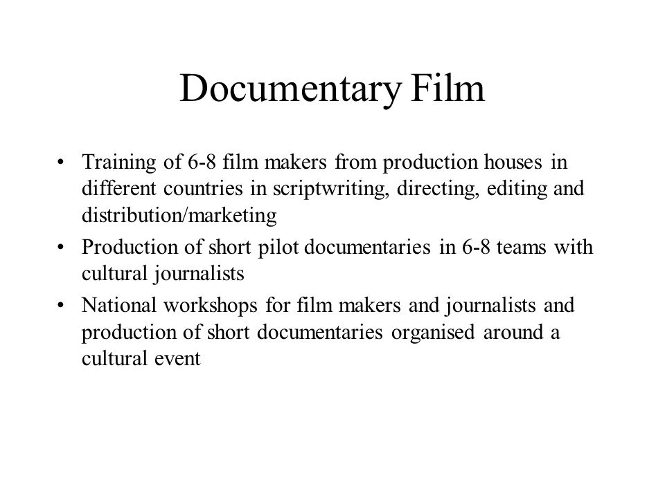 Documentary Film Training of 6-8 film makers from production houses in different countries in scriptwriting, directing, editing and distribution/marketing Production of short pilot documentaries in 6-8 teams with cultural journalists National workshops for film makers and journalists and production of short documentaries organised around a cultural event