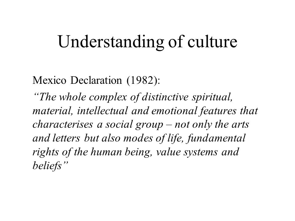 Understanding of culture Mexico Declaration (1982): The whole complex of distinctive spiritual, material, intellectual and emotional features that characterises a social group – not only the arts and letters but also modes of life, fundamental rights of the human being, value systems and beliefs