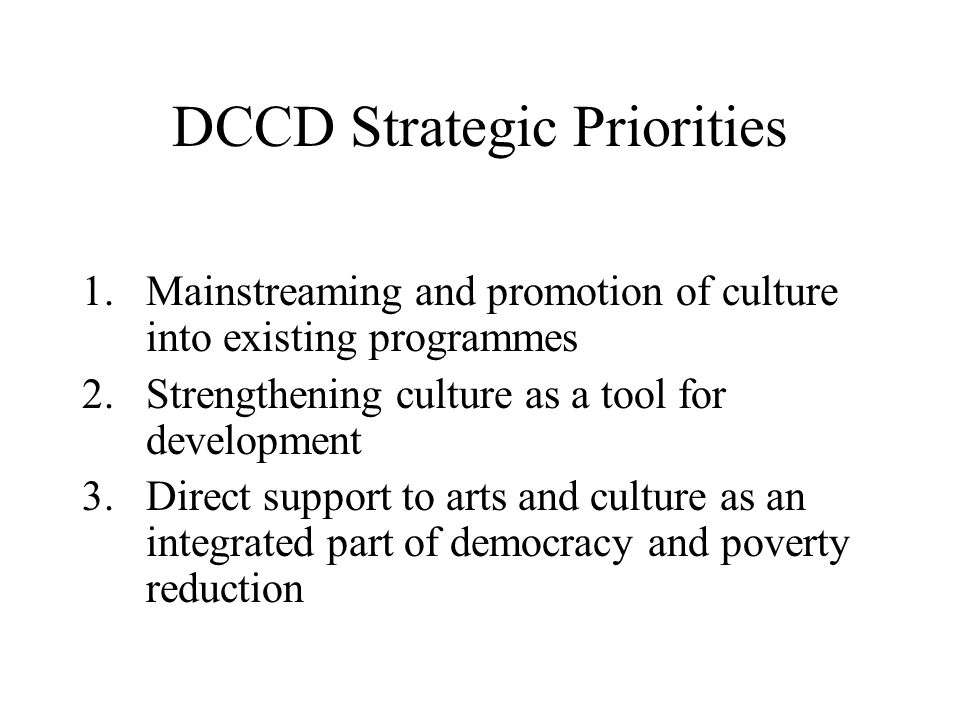 DCCD Strategic Priorities 1.Mainstreaming and promotion of culture into existing programmes 2.Strengthening culture as a tool for development 3.Direct support to arts and culture as an integrated part of democracy and poverty reduction