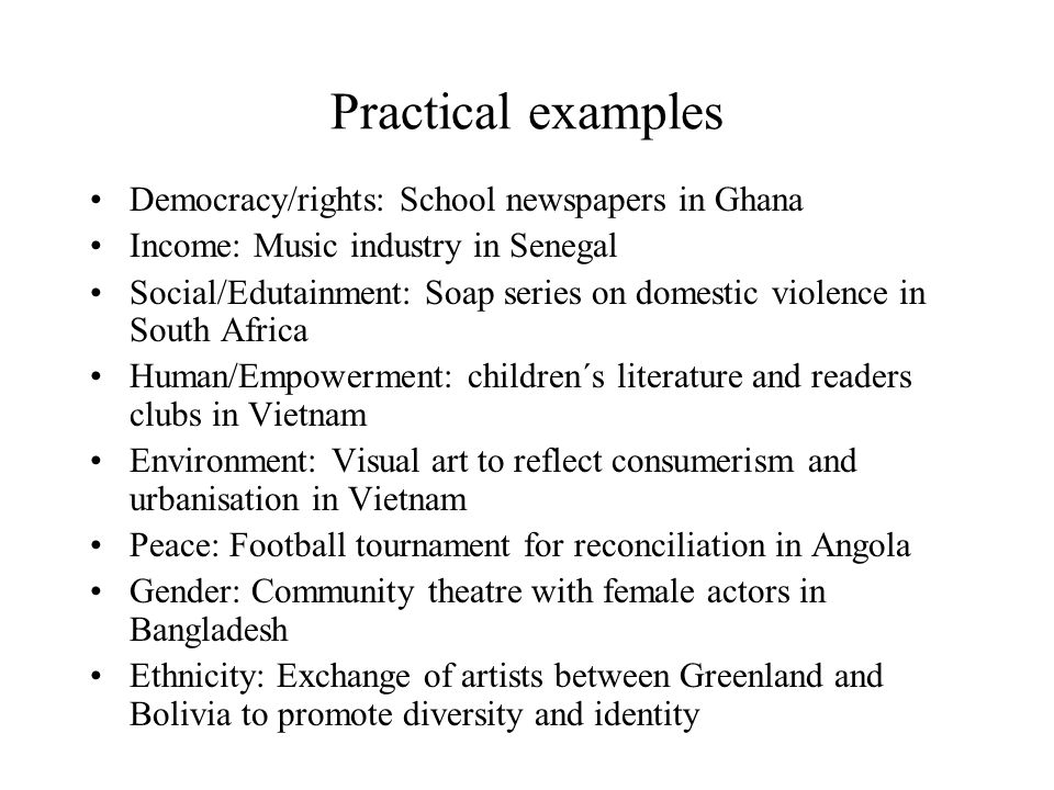 Practical examples Democracy/rights: School newspapers in Ghana Income: Music industry in Senegal Social/Edutainment: Soap series on domestic violence in South Africa Human/Empowerment: children´s literature and readers clubs in Vietnam Environment: Visual art to reflect consumerism and urbanisation in Vietnam Peace: Football tournament for reconciliation in Angola Gender: Community theatre with female actors in Bangladesh Ethnicity: Exchange of artists between Greenland and Bolivia to promote diversity and identity
