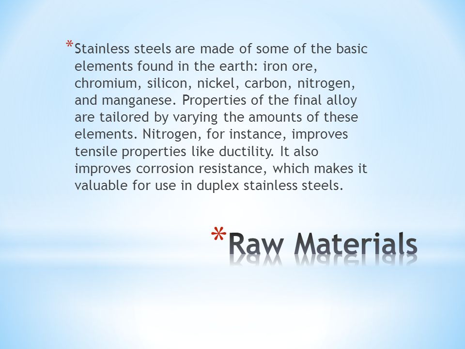 * Stainless steels are made of some of the basic elements found in the earth: iron ore, chromium, silicon, nickel, carbon, nitrogen, and manganese.
