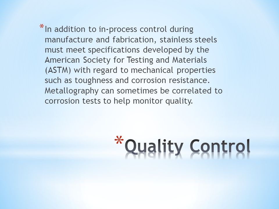 * In addition to in-process control during manufacture and fabrication, stainless steels must meet specifications developed by the American Society for Testing and Materials (ASTM) with regard to mechanical properties such as toughness and corrosion resistance.
