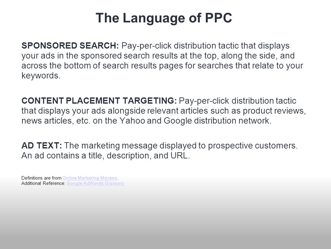 The Language of PPC SPONSORED SEARCH: Pay-per-click distribution tactic that displays your ads in the sponsored search results at the top, along the side, and across the bottom of search results pages for searches that relate to your keywords.