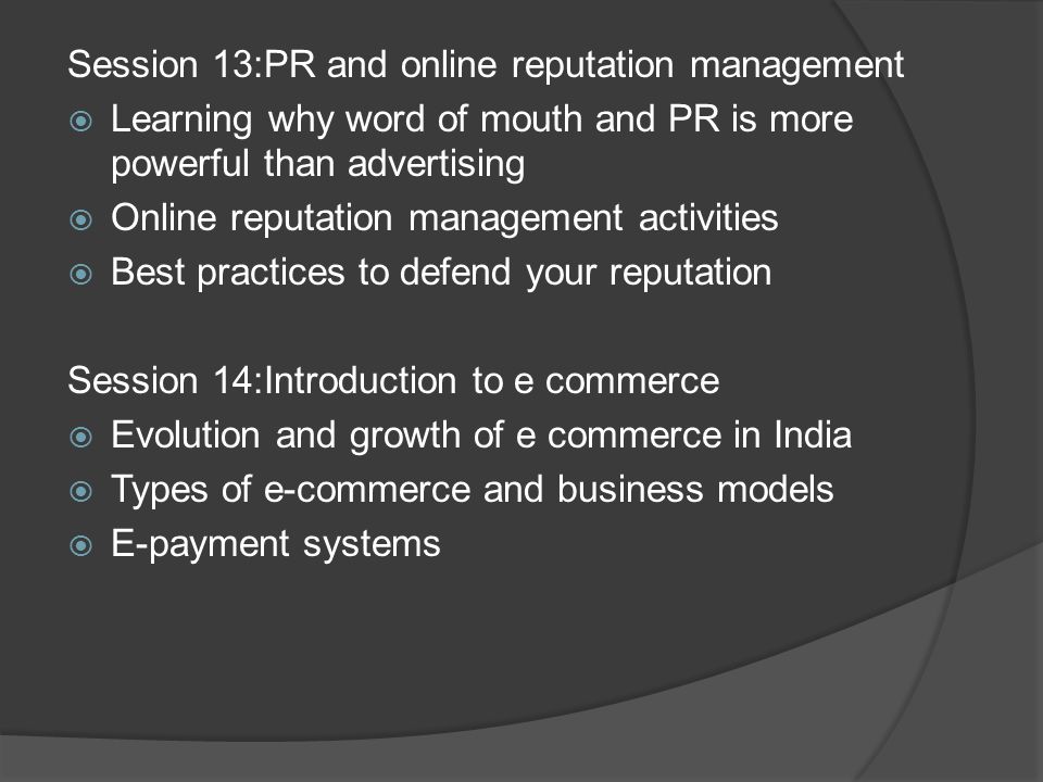 Session 13:PR and online reputation management  Learning why word of mouth and PR is more powerful than advertising  Online reputation management activities  Best practices to defend your reputation Session 14:Introduction to e commerce  Evolution and growth of e commerce in India  Types of e-commerce and business models  E-payment systems