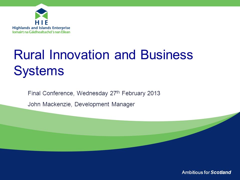 Ambitious for Scotland Rural Innovation and Business Systems Final Conference, Wednesday 27 th February 2013 John Mackenzie, Development Manager