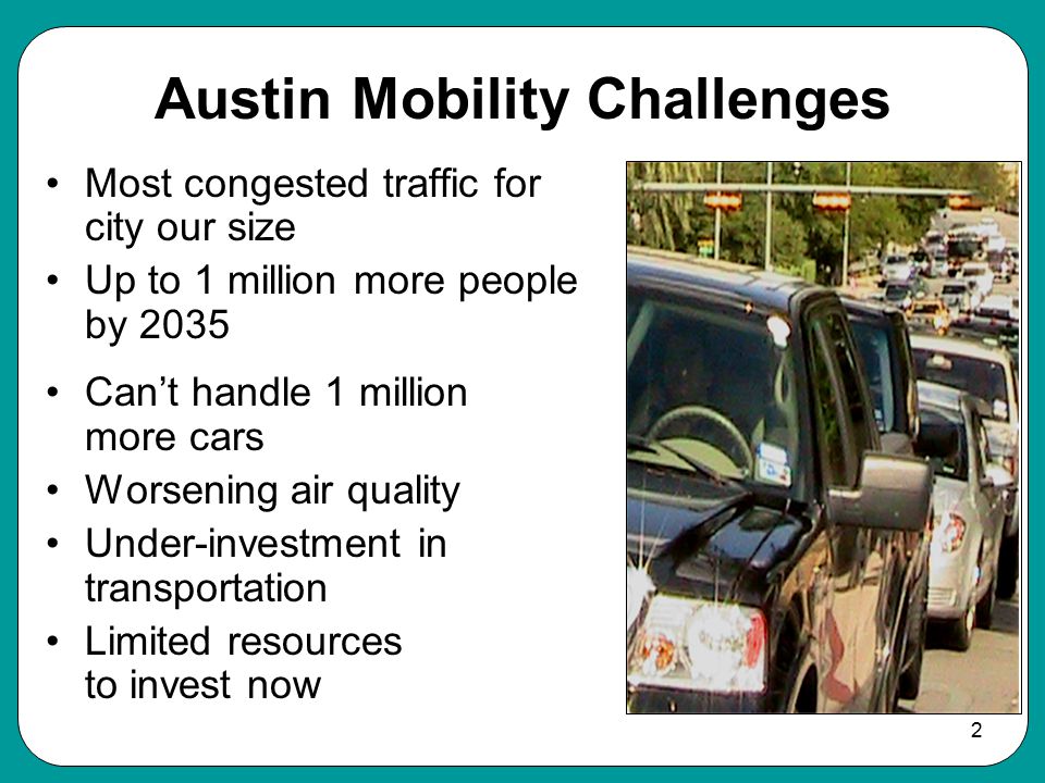 2 Austin Mobility Challenges Most congested traffic for city our size Up to 1 million more people by 2035 Can’t handle 1 million more cars Worsening air quality Under-investment in transportation Limited resources to invest now