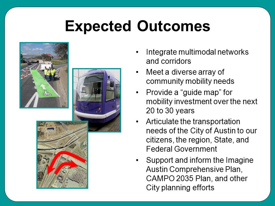 Expected Outcomes Integrate multimodal networks and corridors Meet a diverse array of community mobility needs Provide a guide map for mobility investment over the next 20 to 30 years Articulate the transportation needs of the City of Austin to our citizens, the region, State, and Federal Government Support and inform the Imagine Austin Comprehensive Plan, CAMPO 2035 Plan, and other City planning efforts