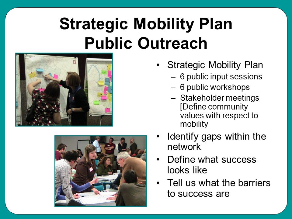 Strategic Mobility Plan Public Outreach Strategic Mobility Plan –6 public input sessions –6 public workshops –Stakeholder meetings [Define community values with respect to mobility Identify gaps within the network Define what success looks like Tell us what the barriers to success are