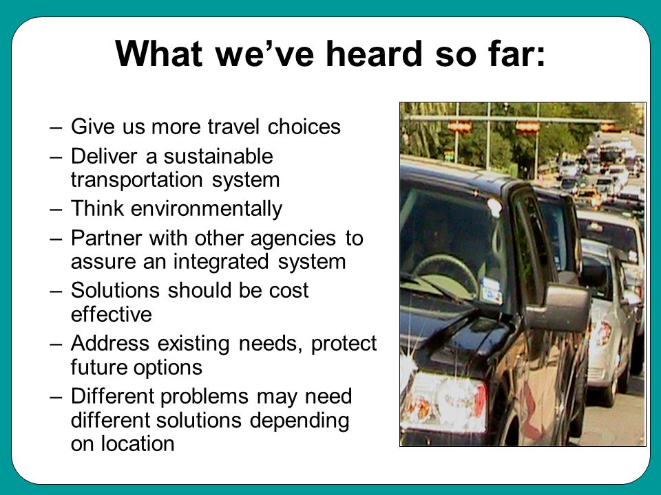 What we’ve heard so far: –Give us more travel choices –Deliver a sustainable transportation system –Think environmentally –Partner with other agencies to assure an integrated system –Solutions should be cost effective –Address existing needs, protect future options –Different problems may need different solutions depending on location Values