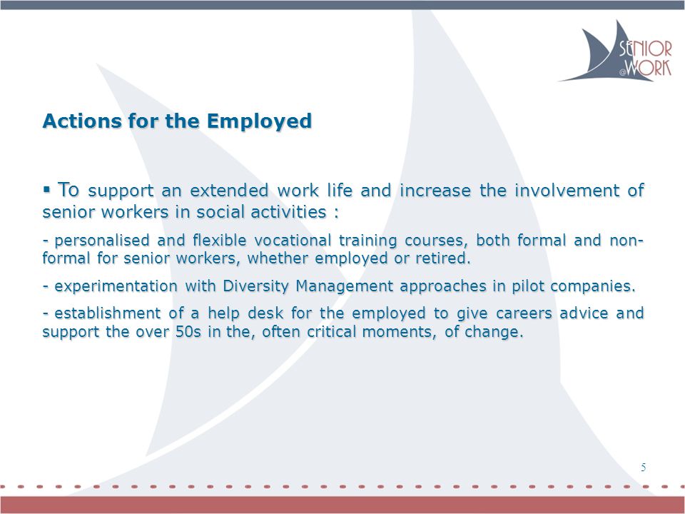 6 5 Actions for the Employed  To support an extended work life and increase the involvement of senior workers in social activities : - personalised and flexible vocational training courses, both formal and non- formal for senior workers, whether employed or retired.