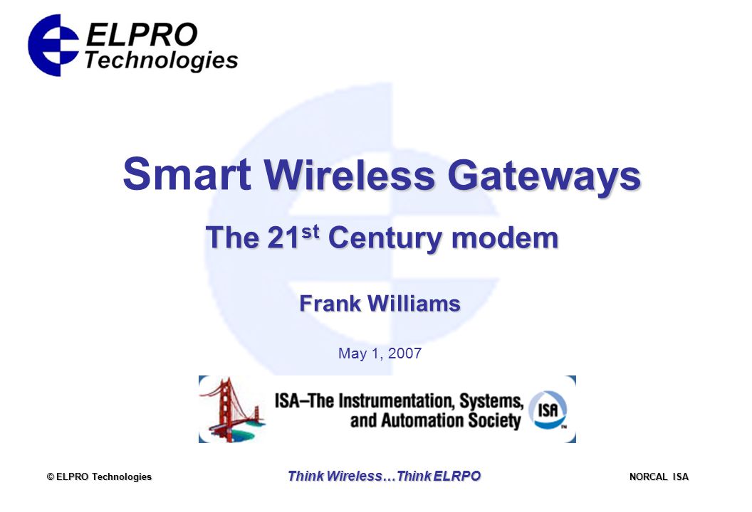 © ELPRO Technologies NORCAL ISA Think Wireless…Think ELRPO Wireless Gateways Smart Wireless Gateways The 21 st Century modem Frank Williams May 1, 2007