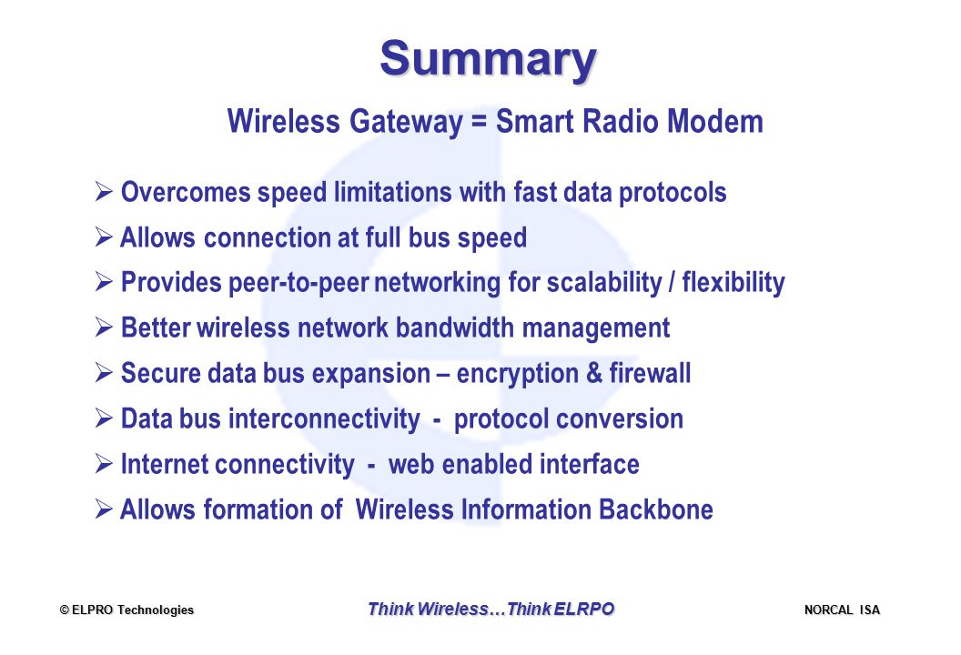 © ELPRO Technologies NORCAL ISA Think Wireless…Think ELRPO Summary Wireless Gateway = Smart Radio Modem  Overcomes speed limitations with fast data protocols  Allows connection at full bus speed  Provides peer-to-peer networking for scalability / flexibility  Better wireless network bandwidth management  Secure data bus expansion – encryption & firewall  Data bus interconnectivity - protocol conversion  Internet connectivity - web enabled interface  Allows formation of Wireless Information Backbone