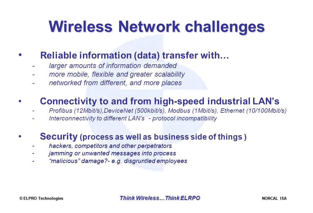 © ELPRO Technologies NORCAL ISA Think Wireless…Think ELRPO Wireless Network challenges Reliable information (data) transfer with… -larger amounts of information demanded -more mobile, flexible and greater scalability -networked from different, and more places Connectivity to and from high-speed industrial LAN’s -Profibus (12Mbit/s),DeviceNet (500kbit/s), Modbus (1Mbit/s), Ethernet (10/100Mbit/s) -Interconnectivity to different LAN’s - protocol incompatibility Security (process as well as business side of things ) -hackers, competitors and other perpetrators -jamming or unwanted messages into process - malicious damage - e.g.