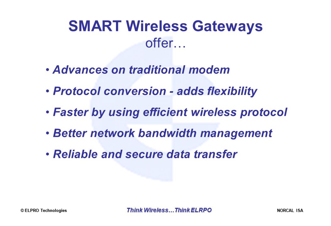 © ELPRO Technologies NORCAL ISA Think Wireless…Think ELRPO SMART Wireless Gateways offer… Advances on traditional modem Protocol conversion - adds flexibility Faster by using efficient wireless protocol Better network bandwidth management Reliable and secure data transfer