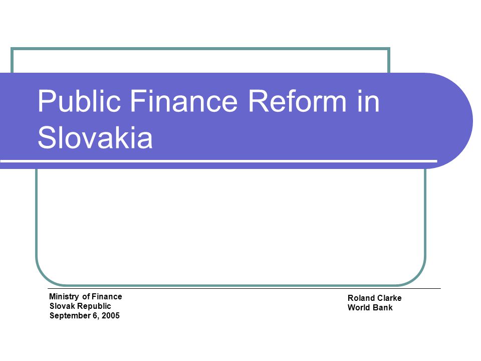 Public Finance Reform in Slovakia Roland Clarke World Bank Ministry of Finance Slovak Republic September 6, 2005