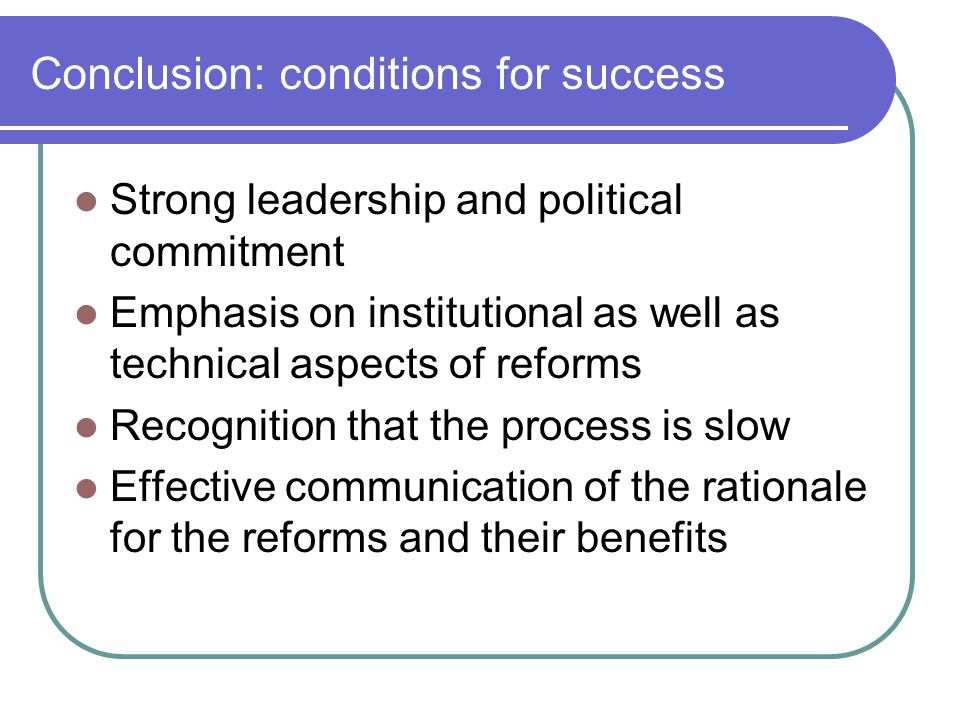 Conclusion: conditions for success Strong leadership and political commitment Emphasis on institutional as well as technical aspects of reforms Recognition that the process is slow Effective communication of the rationale for the reforms and their benefits