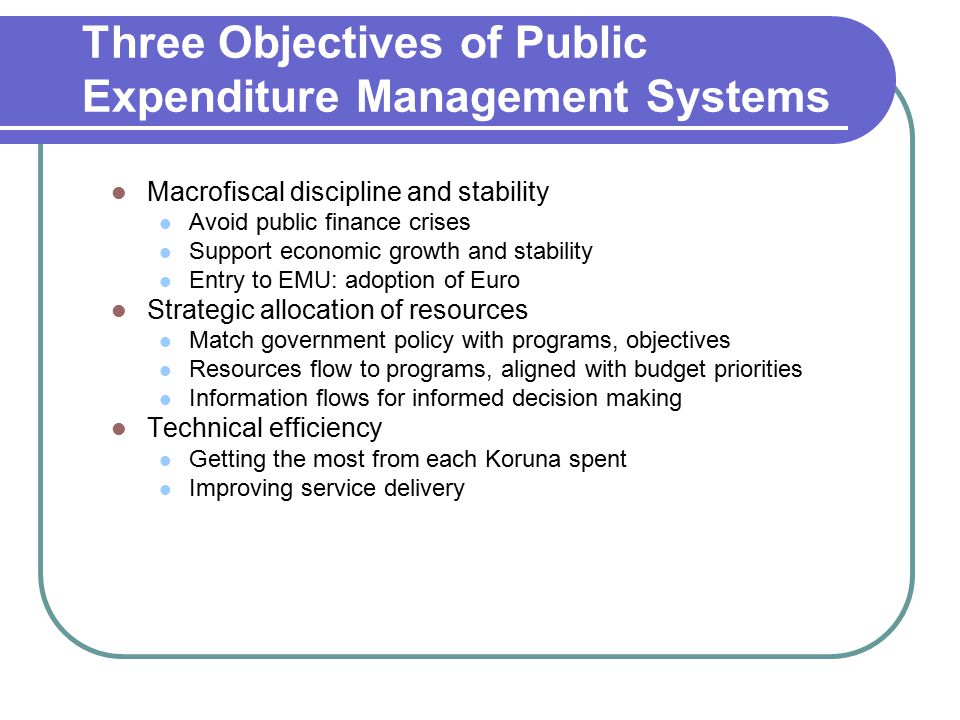 Three Objectives of Public Expenditure Management Systems Macrofiscal discipline and stability Avoid public finance crises Support economic growth and stability Entry to EMU: adoption of Euro Strategic allocation of resources Match government policy with programs, objectives Resources flow to programs, aligned with budget priorities Information flows for informed decision making Technical efficiency Getting the most from each Koruna spent Improving service delivery