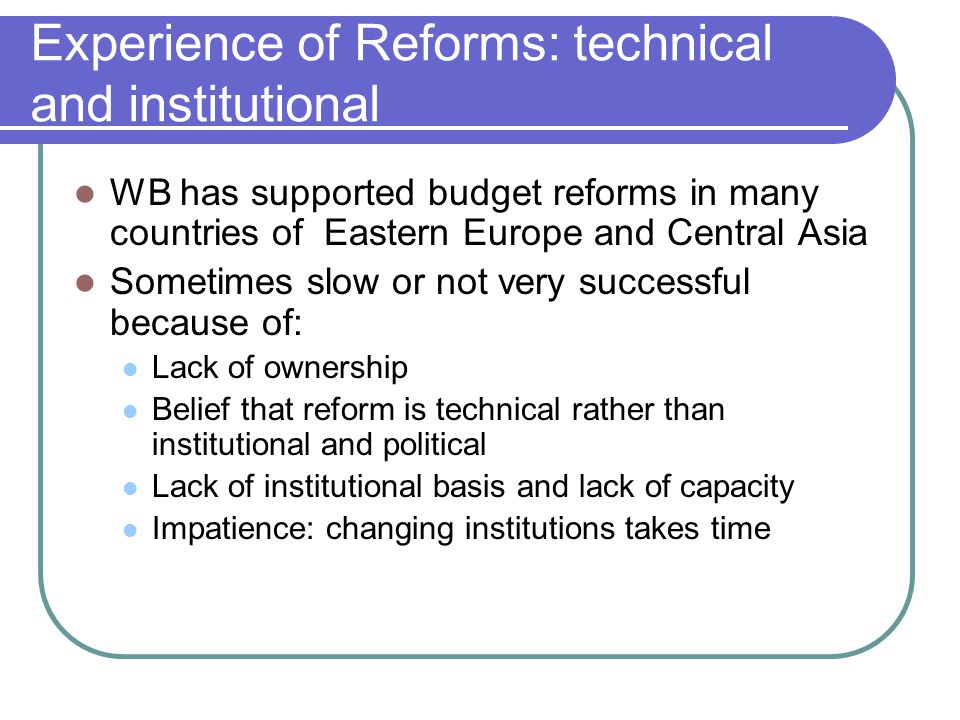 Experience of Reforms: technical and institutional WB has supported budget reforms in many countries of Eastern Europe and Central Asia Sometimes slow or not very successful because of: Lack of ownership Belief that reform is technical rather than institutional and political Lack of institutional basis and lack of capacity Impatience: changing institutions takes time