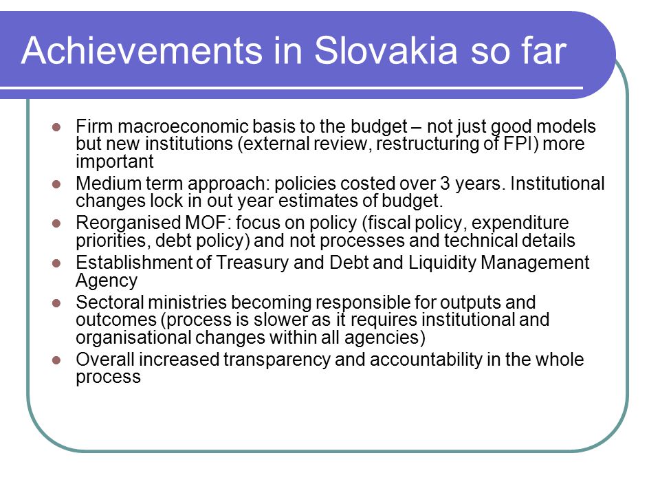 Achievements in Slovakia so far Firm macroeconomic basis to the budget – not just good models but new institutions (external review, restructuring of FPI) more important Medium term approach: policies costed over 3 years.