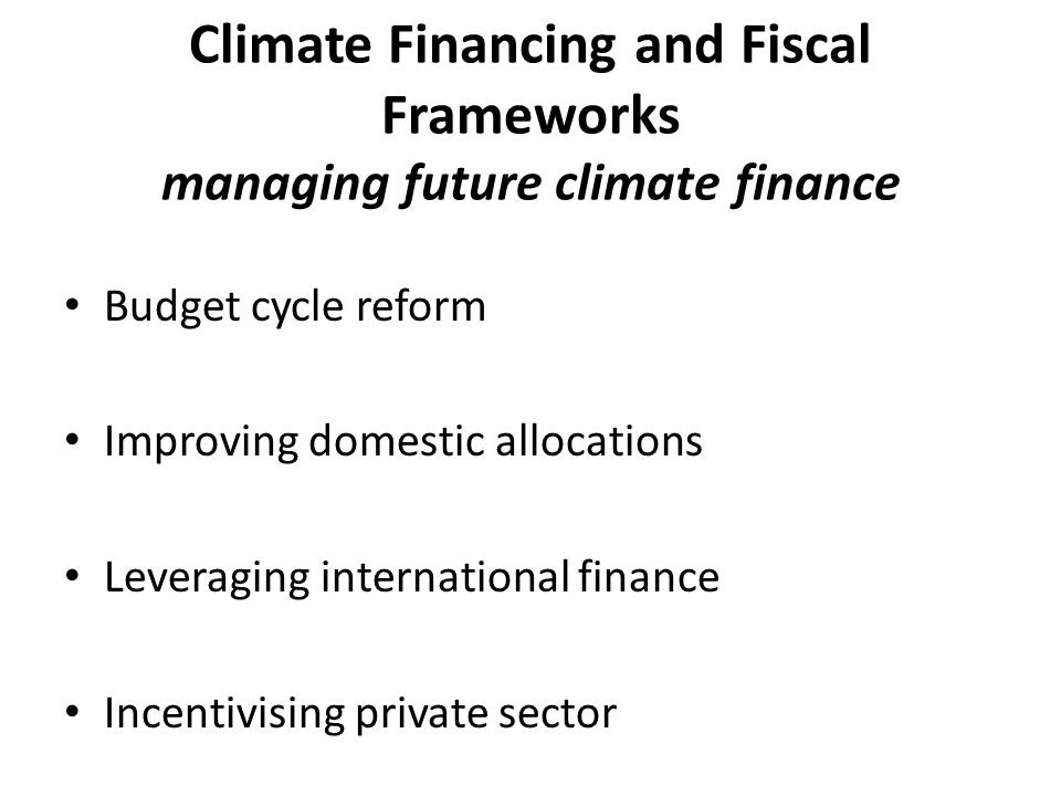 Climate Financing and Fiscal Frameworks managing future climate finance Budget cycle reform Improving domestic allocations Leveraging international finance Incentivising private sector