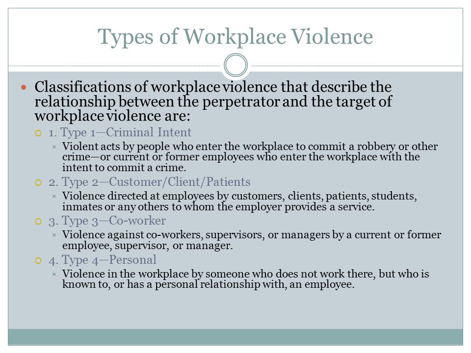 Types of Workplace Violence Classifications of workplace violence that describe the relationship between the perpetrator and the target of workplace violence are:  1.