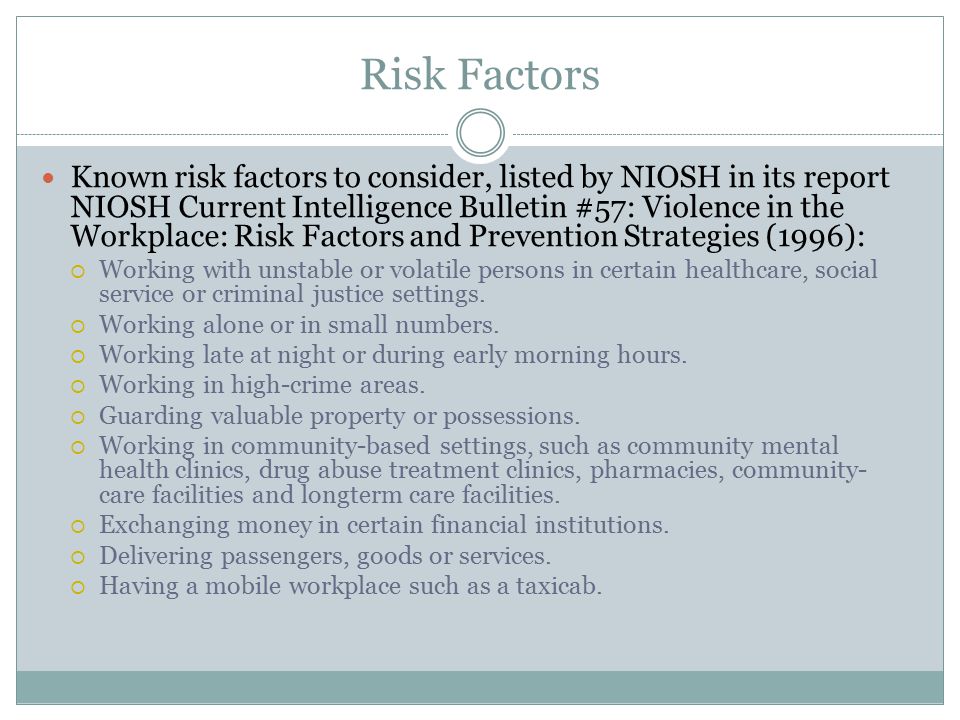 Risk Factors Known risk factors to consider, listed by NIOSH in its report NIOSH Current Intelligence Bulletin #57: Violence in the Workplace: Risk Factors and Prevention Strategies (1996):  Working with unstable or volatile persons in certain healthcare, social service or criminal justice settings.