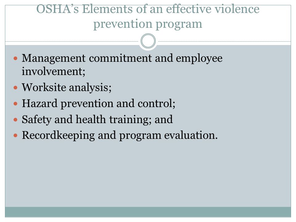 OSHA’s Elements of an effective violence prevention program Management commitment and employee involvement; Worksite analysis; Hazard prevention and control; Safety and health training; and Recordkeeping and program evaluation.