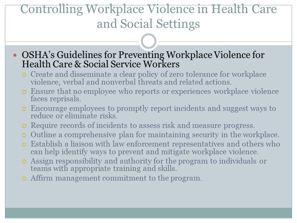 Controlling Workplace Violence in Health Care and Social Settings OSHA’s Guidelines for Preventing Workplace Violence for Health Care & Social Service Workers  Create and disseminate a clear policy of zero tolerance for workplace violence, verbal and nonverbal threats and related actions.