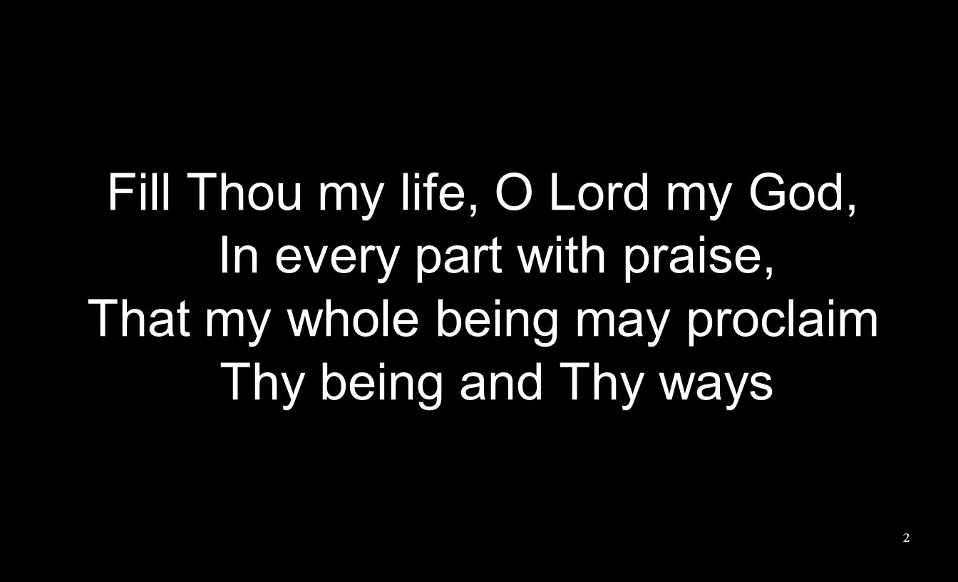 Fill Thou my life, O Lord my God, In every part with praise, That my whole being may proclaim Thy being and Thy ways 2