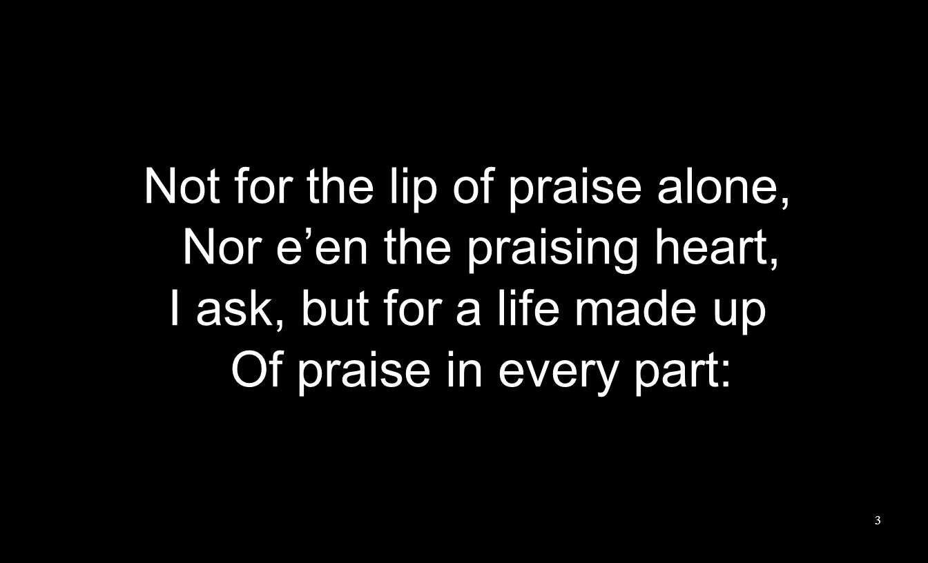 Not for the lip of praise alone, Nor e’en the praising heart, I ask, but for a life made up Of praise in every part: 3