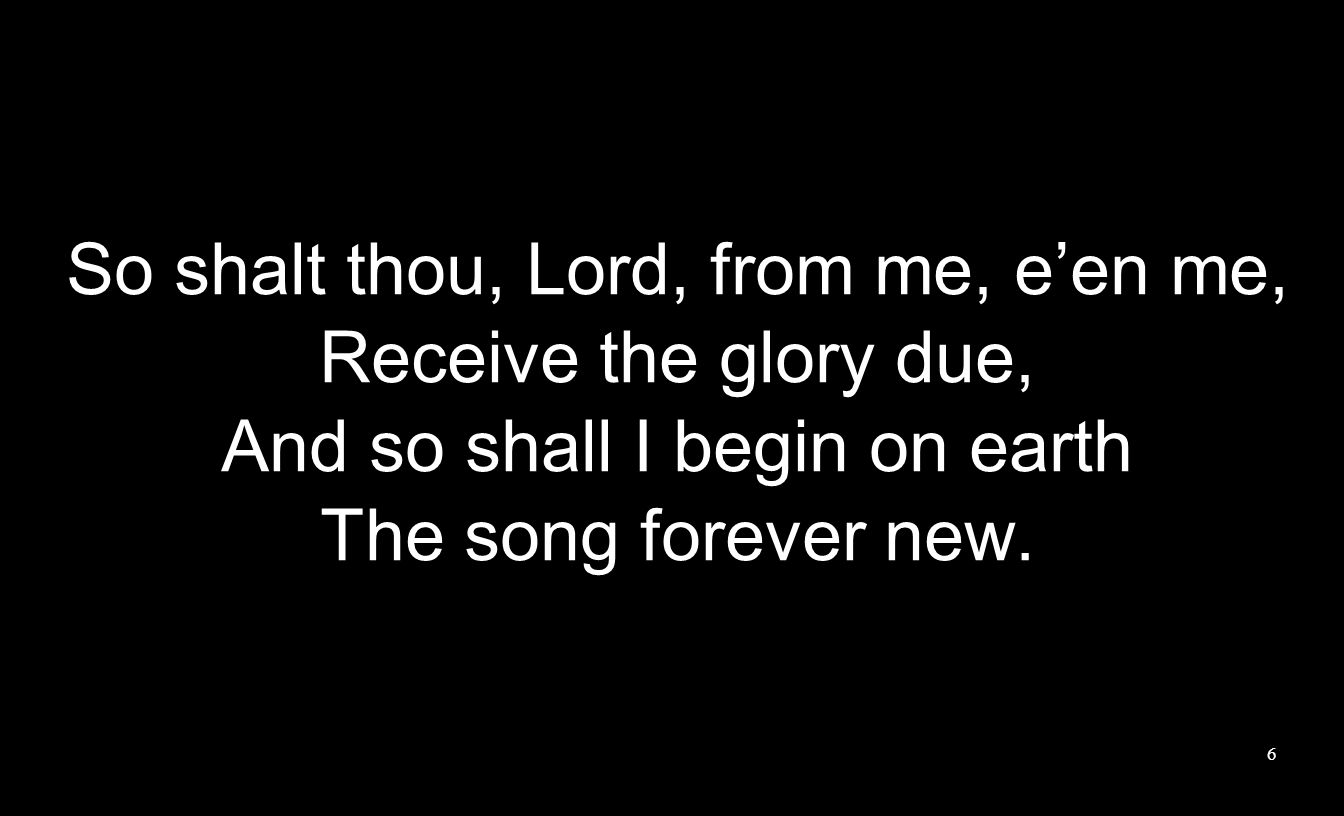 So shalt thou, Lord, from me, e’en me, Receive the glory due, And so shall I begin on earth The song forever new.